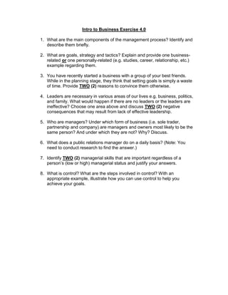 Intro to Business Exercise 4.0
1. What are the main components of the management process? Identify and
describe them briefly.
2. What are goals, strategy and tactics? Explain and provide one business-
related or one personally-related (e.g. studies, career, relationship, etc.)
example regarding them.
3. You have recently started a business with a group of your best friends.
While in the planning stage, they think that setting goals is simply a waste
of time. Provide TWO (2) reasons to convince them otherwise.
4. Leaders are necessary in various areas of our lives e.g. business, politics,
and family. What would happen if there are no leaders or the leaders are
ineffective? Choose one area above and discuss TWO (2) negative
consequences that may result from lack of effective leadership.
5. Who are managers? Under which form of business (i.e. sole trader,
partnership and company) are managers and owners most likely to be the
same person? And under which they are not? Why? Discuss.
6. What does a public relations manager do on a daily basis? (Note: You
need to conduct research to find the answer.)
7. Identify TWO (2) managerial skills that are important regardless of a
person’s (low or high) managerial status and justify your answers.
8. What is control? What are the steps involved in control? With an
appropriate example, illustrate how you can use control to help you
achieve your goals.
 