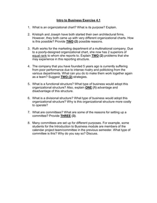 Intro to Business Exercise 4.1
1. What is an organizational chart? What is its purpose? Explain.
2. Kristoph and Joseph have both started their own architectural firms.
However, they both came up with very different organizational charts. How
is this possible? Provide TWO (2) possible reasons.
3. Ruth works for the marketing department of a multinational company. Due
to a poorly-designed organizational chart, she now has 2 superiors of
equal rank to whom she reports to. Explain TWO (2) problems that she
may experience in this reporting structure.
4. The company that you have founded 5 years ago is currently suffering
from poor performance due to intense rivalry and politicking from the
various departments. What can you do to make them work together again
as a team? Suggest TWO (2) strategies.
5. What is a functional structure? What type of business would adopt this
organizational structure? Also, explain ONE (1) advantage and
disadvantage of this structure.
6. What is a divisional structure? What type of business would adopt this
organizational structure? Why is this organizational structure more costly
to operate?
7. What are committees? What are some of the reasons for setting up a
committee? Provide THREE (3).
8. Many committees are set up for different purposes. For example, some
students for the Introduction to Business module are members of the
calendar project team/committee in the previous semester. What type of
committee is this? Why do you say so? Discuss.
 
