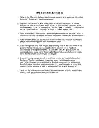 Intro to Business Exercise 5.0
1. What is the difference between performance behavior and corporate citizenship
behavior? Explain with suitable examples.
2. Samuel, the manager of your department, is mentally disturbed. He enjoys
bullying his male subordinates and is known to have sexually harassed all the
female workers under his supervision. Discuss TWO (2) negative consequences
on the department and company if action is not taken against him.
3. What are the Big 5 personalities? Are these personality traits trainable? Why or
why not? How can a business ensure its employees have the big 5 personalities?
4. What are attitudes? Are job attitudes changeable? If yes, how can businesses
play a part in fostering good work-related attitudes?
5. After having been fired from his job, Joe currently lives in the store room of his
parents’ home. He is quite depressed with his situation for he has been
unemployed for the past 6 months. To spend his time, he goes out with his
drinking buddies every night. Referring to Maslow’s theory, what unmet needs
does Joe have right now? Why do you say so?
6. Scarlett recently started a law firm and hired several lawyers to help run her
business. The firm specializes in complex cases involving patents and
copyrights. However, no one (including Scarlett) possesses the full technical
knowledge and expertise necessary to take on a legal case alone. Under this
situation, which leadership style is appropriate? And why do you say so?
7. What do you think are the top THREE (3) qualities of an effective leader? And
why do think each of them is important? Discuss.
 