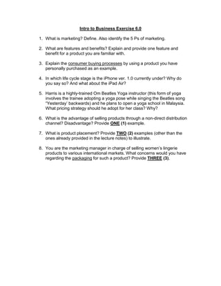 Intro to Business Exercise 6.0
1. What is marketing? Define. Also identify the 5 Ps of marketing.
2. What are features and benefits? Explain and provide one feature and
benefit for a product you are familiar with.
3. Explain the consumer buying processes by using a product you have
personally purchased as an example.
4. In which life cycle stage is the iPhone ver. 1.0 currently under? Why do
you say so? And what about the iPad Air?
5. Harris is a highly-trained Om Beatles Yoga instructor (this form of yoga
involves the trainee adopting a yoga pose while singing the Beatles song
“Yesterday’ backwards) and he plans to open a yoga school in Malaysia.
What pricing strategy should he adopt for her class? Why?
6. What is the advantage of selling products through a non-direct distribution
channel? Disadvantage? Provide ONE (1) example.
7. What is product placement? Provide TWO (2) examples (other than the
ones already provided in the lecture notes) to illustrate.
8. You are the marketing manager in charge of selling women’s lingerie
products to various international markets. What concerns would you have
regarding the packaging for such a product? Provide THREE (3).
 