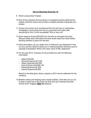 Intro to Business Exercise 7.0
9. What is accounting? Explain.
10.One of the purposes of accounting is to evaluate business performance.
Explain what this means and provide a suitable example to illustrate your
answer.
11.Janice is the owner of an architectural firm but she has no rudimentary
knowledge in accounting (she has an accountant who looks after
everything for him). Is this acceptable? Why or why not?
12.Sean needs to borrow $50,000 from the bank to renovate his house.
Discuss briefly what information the bank would need from Sean before
deciding whether to grant him the loan.
13.What information can you obtain from a Profit and Loss Statement? How
can you use this report to assist you in making business decisions (use an
example to illustrate)? What is the other name of P&L statement?
14.For the year 2014, Company A has provided you with the following
information:
- Sales $146,000
- General Expense $17,300
- Salary Expenses $32,000
- Cost of Goods Sold $55,130
- Rental Revenues $7,200
- Interest Expense $2,800
Based on the data given above, prepare a 2014 income statement for the
company.
15.Besides writing and keeping every receipt dutifully, what else can you do
to keep a close eye on the funds (so they don’t go missing) during the
charity drive? Suggest TWO (2) solutions.
 