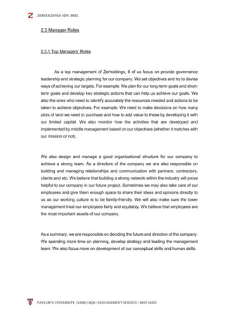 ZERHOLDINGS SDN. BHD.
TAYLOR’S UNIVERSITY | SABD | BQS | MANAGEMENT SCIENCE | MGT 60203
2.3 Manager Roles
2.3.1 Top Managers’ Roles
As a top management of Zerholdings, 6 of us focus on provide governance
leadership and strategic planning for our company. We set objectives and try to devise
ways of achieving our targets. For example: We plan for our long-term goals and short-
term goals and develop key strategic actions that can help us achieve our goals. We
also the ones who need to identify accurately the resources needed and actions to be
taken to achieve objectives. For example: We need to make decisions on how many
plots of land we need to purchase and how to add value to these by developing it with
our limited capital. We also monitor how the activities that are developed and
implemented by middle management based on our objectives (whether it matches with
our mission or not).
We also design and manage a good organizational structure for our company to
achieve a strong team. As a directors of the company we are also responsible on
building and managing relationships and communication with partners, contractors,
clients and etc. We believe that building a strong network within the industry will prove
helpful to our company in our future project. Sometimes we may also take care of our
employees and give them enough space to share their ideas and opinions directly to
us as our working culture is to be family-friendly. We will also make sure the lower
management treat our employees fairly and equitably. We believe that employees are
the most important assets of our company.
As a summary, we are responsible on deciding the future and direction of the company.
We spending more time on planning, develop strategy and leading the management
team. We also focus more on development of our conceptual skills and human skills.
 