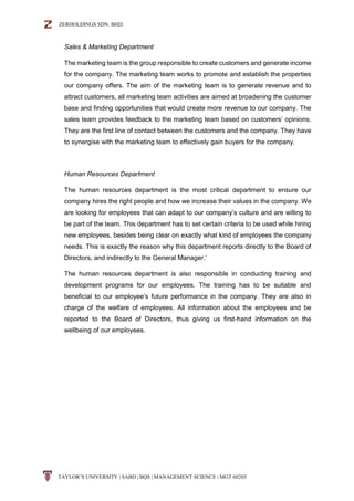 ZERHOLDINGS SDN. BHD.
TAYLOR’S UNIVERSITY | SABD | BQS | MANAGEMENT SCIENCE | MGT 60203
Sales & Marketing Department
The marketing team is the group responsible to create customers and generate income
for the company. The marketing team works to promote and establish the properties
our company offers. The aim of the marketing team is to generate revenue and to
attract customers, all marketing team activities are aimed at broadening the customer
base and finding opportunities that would create more revenue to our company. The
sales team provides feedback to the marketing team based on customers’ opinions.
They are the first line of contact between the customers and the company. They have
to synergise with the marketing team to effectively gain buyers for the company.
Human Resources Department
The human resources department is the most critical department to ensure our
company hires the right people and how we increase their values in the company. We
are looking for employees that can adapt to our company’s culture and are willing to
be part of the team. This department has to set certain criteria to be used while hiring
new employees, besides being clear on exactly what kind of employees the company
needs. This is exactly the reason why this department reports directly to the Board of
Directors, and indirectly to the General Manager.’
The human resources department is also responsible in conducting training and
development programs for our employees. The training has to be suitable and
beneficial to our employee’s future performance in the company. They are also in
charge of the welfare of employees. All information about the employees and be
reported to the Board of Directors, thus giving us first-hand information on the
wellbeing of our employees.
 