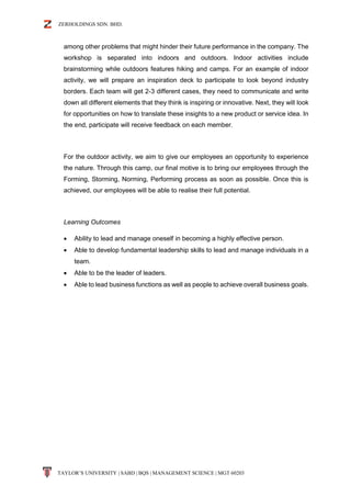 ZERHOLDINGS SDN. BHD.
TAYLOR’S UNIVERSITY | SABD | BQS | MANAGEMENT SCIENCE | MGT 60203
among other problems that might hinder their future performance in the company. The
workshop is separated into indoors and outdoors. Indoor activities include
brainstorming while outdoors features hiking and camps. For an example of indoor
activity, we will prepare an inspiration deck to participate to look beyond industry
borders. Each team will get 2-3 different cases, they need to communicate and write
down all different elements that they think is inspiring or innovative. Next, they will look
for opportunities on how to translate these insights to a new product or service idea. In
the end, participate will receive feedback on each member.
For the outdoor activity, we aim to give our employees an opportunity to experience
the nature. Through this camp, our final motive is to bring our employees through the
Forming, Storming, Norming, Performing process as soon as possible. Once this is
achieved, our employees will be able to realise their full potential.
Learning Outcomes
 Ability to lead and manage oneself in becoming a highly effective person.
 Able to develop fundamental leadership skills to lead and manage individuals in a
team.
 Able to be the leader of leaders.
 Able to lead business functions as well as people to achieve overall business goals.
 