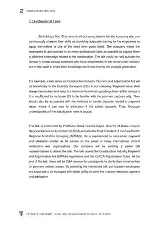 ZERHOLDINGS SDN. BHD.
TAYLOR’S UNIVERSITY | SABD | BQS | MANAGEMENT SCIENCE | MGT 60203
3.3 Professional Talks
Zerholdings Sdn. Bhd. aims to attract young talents into the company who can
continuously sharpen their skills as providing adequate training to the employees to
equip themselves is one of the short term goals listed. The company wants the
employees to get involved in as many professional talks as possible to expose them
to different knowledge related to the construction. The talk could be held outside the
company where various speakers who have experiences in the construction industry
are invited over to share their knowledge and know-how to the younger generation.
For example, a talk series on Construction Industry Payment and Adjudication Act will
be beneficiary to the Quantity Surveyors (QS) in our company. Payment issue shall
always be resolved and keep to a minimum to maintain good reputation of the company.
It is insufficient for in house QS to be familiar with the payment process only. They
should also be acquainted with the methods to handle disputes related to payment
issue, where it can lead to arbitration if not solved properly. Thus, thorough
understanding of the adjudication rules is crucial.
The talk is conducted by Professor Datuk Sundra Rajoo, Director of Kuala Lumpur
Regional Centre for Arbitration (KLRCA) and also the Past President of the Asia-Pacific
Regional Arbitration Grouping (APRAG). He is experienced in contractual payment
and arbitration matter as he serves on the panel of many international arbitral
institutions and organizations. Our company will be sending 2 senior QS
representatives to attend the talk. The talk covers the Construction Industry Payment
and Adjudication Act (CIPAA) regulations and the KLRCA Adjudication Rules. At the
end of the talk, there will be Q&A session for participants to clarify their uncertainties
on payment related issues. By attending the mentioned talk, participated employees
are expected to be equipped with better ability to solve the matters related to payment
and arbitration.
 