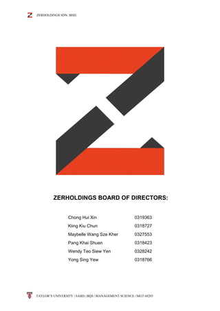 ZERHOLDINGS SDN. BHD.
TAYLOR’S UNIVERSITY | SABD | BQS | MANAGEMENT SCIENCE | MGT 60203
ZERHOLDINGS BOARD OF DIRECTORS:
Chong Hui Xin 0319363
Kiing Kiu Chun 0318727
Maybelle Wang Sze Kher 0327553
Pang Khai Shuen 0318423
Wendy Teo Siew Yen 0328242
Yong Sing Yew 0318766
 