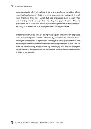ZERHOLDINGS SDN. BHD.
TAYLOR’S UNIVERSITY | SABD | BQS | MANAGEMENT SCIENCE | MGT 60203
After attending the talk, the 2 participants are to write a reflective journal that reflects
what they have learned. A reflective report not only encourages participants to recall
what knowledge they have gained, but also encourages them to apply their
understanding into the real practice when they face payment issues. Also, the
participants are to share what they have gained through the talk to their colleagues.
By doing so, it benefits the other employees who could not join the talk.
In today’s industry, more firms are arising where capable and competent employees
are ever-increasing at the same time. Therefore, by participating the professional talks,
employees are expected to improve their knowledge or catch up with all kind of new
technology or method that are introduced into the industry to keep up to pace. This will
lower the risk of company being substituted by the emerging firms. Also, the employees
should be able to relate pros and cons of any related matter and evaluate what impact
it brings to the company.
 