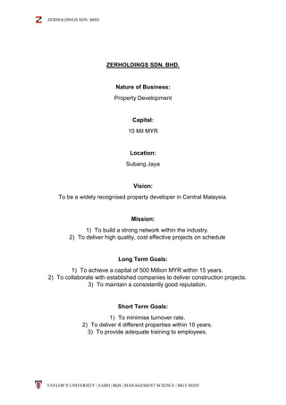 ZERHOLDINGS SDN. BHD.
TAYLOR’S UNIVERSITY | SABD | BQS | MANAGEMENT SCIENCE | MGT 60203
ZERHOLDINGS SDN. BHD.
Nature of Business:
Property Development
Capital:
10 Mil MYR
Location:
Subang Jaya
Vision:
To be a widely recognised property developer in Central Malaysia.
Mission:
1) To build a strong network within the industry.
2) To deliver high quality, cost effective projects on schedule
Long Term Goals:
1) To achieve a capital of 500 Million MYR within 15 years.
2) To collaborate with established companies to deliver construction projects.
3) To maintain a consistently good reputation.
Short Term Goals:
1) To minimise turnover rate.
2) To deliver 4 different properties within 10 years.
3) To provide adequate training to employees.
 