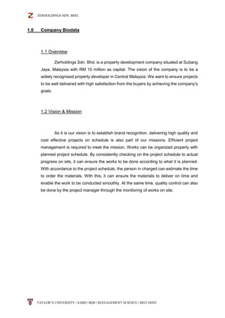 ZERHOLDINGS SDN. BHD.
TAYLOR’S UNIVERSITY | SABD | BQS | MANAGEMENT SCIENCE | MGT 60203
1.0 Company Biodata
1.1 Overview
Zerholdings Sdn. Bhd. is a property development company situated at Subang
Jaya, Malaysia with RM 10 million as capital. The vision of the company is to be a
widely recognised property developer in Central Malaysia. We want to ensure projects
to be well delivered with high satisfaction from the buyers by achieving the company’s
goals.
1.2 Vision & Mission
As it is our vision is to establish brand recognition, delivering high quality and
cost effective projects on schedule is also part of our missions. Efficient project
management is required to meet the mission. Works can be organized properly with
planned project schedule. By consistently checking on the project schedule to actual
progress on site, it can ensure the works to be done according to what it is planned.
With accordance to the project schedule, the person in charged can estimate the time
to order the materials. With this, it can ensure the materials to deliver on time and
enable the work to be conducted smoothly. At the same time, quality control can also
be done by the project manager through the monitoring of works on site.
 