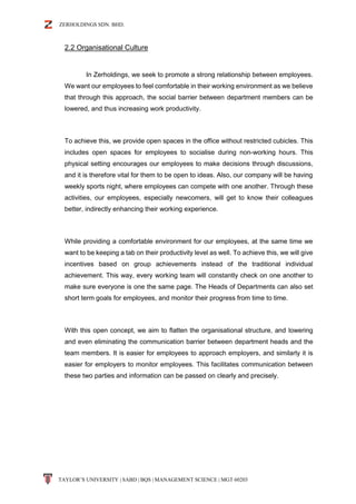ZERHOLDINGS SDN. BHD.
TAYLOR’S UNIVERSITY | SABD | BQS | MANAGEMENT SCIENCE | MGT 60203
2.2 Organisational Culture
In Zerholdings, we seek to promote a strong relationship between employees.
We want our employees to feel comfortable in their working environment as we believe
that through this approach, the social barrier between department members can be
lowered, and thus increasing work productivity.
To achieve this, we provide open spaces in the office without restricted cubicles. This
includes open spaces for employees to socialise during non-working hours. This
physical setting encourages our employees to make decisions through discussions,
and it is therefore vital for them to be open to ideas. Also, our company will be having
weekly sports night, where employees can compete with one another. Through these
activities, our employees, especially newcomers, will get to know their colleagues
better, indirectly enhancing their working experience.
While providing a comfortable environment for our employees, at the same time we
want to be keeping a tab on their productivity level as well. To achieve this, we will give
incentives based on group achievements instead of the traditional individual
achievement. This way, every working team will constantly check on one another to
make sure everyone is one the same page. The Heads of Departments can also set
short term goals for employees, and monitor their progress from time to time.
With this open concept, we aim to flatten the organisational structure, and lowering
and even eliminating the communication barrier between department heads and the
team members. It is easier for employees to approach employers, and similarly it is
easier for employers to monitor employees. This facilitates communication between
these two parties and information can be passed on clearly and precisely.
 