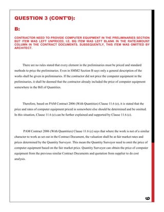 9
QUESTION 3 (CONT’D):
B:
CONTRACTOR NEED TO PROVIDE COMPUTER EQUIPMENT IN THE PRELIMINARIES SECTION
BUT ITEM WAS LEFT UNPRICED, I.E. BQ ITEM WAS LEFT BLANK IN THE RATE/AMOUNT
COLUMN IN THE CONTRACT DOCUMENTS. SUBSEQUENTLY, THIS ITEM WAS OMITTED BY
ARCHITECT.
There are no rules stated that every element in the preliminaries must be priced and standard
methods to price the preliminaries. Even in SMM2 Section B says only a general description of the
works shall be given in preliminaries. If the contractor did not price the computer equipment in the
preliminaries, it shall be deemed that the contractor already included the price of computer equipment
somewhere in the Bill of Quantities.
Therefore, based on PAM Contract 2006 (With Quantities) Clause 11.6 (e), it is stated that the
price and rates of computer equipment priced in somewhere else should be determined and be omitted.
In this situation, Clause 11.6 (e) can be further explained and supported by Clause 11.6 (c).
PAM Contract 2006 (With Quantities) Clause 11.6 (c) says that where the work is not of a similar
character to work as set out in the Contract Document, the valuation shall be at fair market rates and
prices determined by the Quantity Surveyor. This mean the Quantity Surveyor need to omit the price of
computer equipment based on the fair market price. Quantity Surveyor can obtain the price of computer
equipment from the previous similar Contract Documents and quotation from supplier to do cost
analysis.
 
