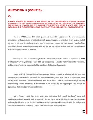 10
QUESTION 3 (CONT’D):
C:
A WASH TROUGH AS REQUIRED AND PRICED IN THE PRELIMINARIES SECTION WAS NOT
CONSTRUCTED DUE TO SITE CONSTRAINTS IMPOSED LATER BY THE EMPLOYER. HOWEVER,
THE VEHICLES LEAVING THE SITE DURING CONSTRUCTION WERE ALWAYS KEPT CLEAN
INCLUDING THE PUBLIC ROADS USING WATER JET WASHING AND FULL-TIMED WORKERS.
Based on PAM Contract 2006 (With Quantities), Clause 11.1 (d) (iii) states that a variation can be
any changes to the provisions in the Contract with regards to access or utilization of any specific part of
the site. In this case, it is a change to provision in the contract because the wash trough which has been
priced in preliminaries should be constructed at site but was not constructed due to the site constraints and
was replaced with a water jet washing.
Therefore, the price of water through shall be determined and to be omitted as mentioned in PAM
Contract 2006 (With Quantities) Clause 11.6 (e), using Clause 11.6(a) for items with similar conditions,
and the price of water jet washing shall be added into the Contract Documents.
Based on PAM Contract 2006 (With Quantities) Clause 11.6(d) is a valuation rule for work that
cannot be properly measured. According to Clause 11.6(d) (i) says that labor cost can be determined under
the day works rates in the Contract Documents. After that, Clause 11.6 (d) (ii) allows the water jet washing
as machinery can be determined by the receipts or tax invoice by the supplier plus 15% which the
percentage shall include overheads and profits.
Lastly, Clause 11.6(d) also further states that contractors shall records the labor’s name and
machinery used and both of it shall be signed by the Site Agent and verified by the SO’s representative
and shall be delivered to the Architect and Quantity Surveyor at weekly intervals with the final records
delivered not later than fourteen (14) Days after the works has been completed.
 