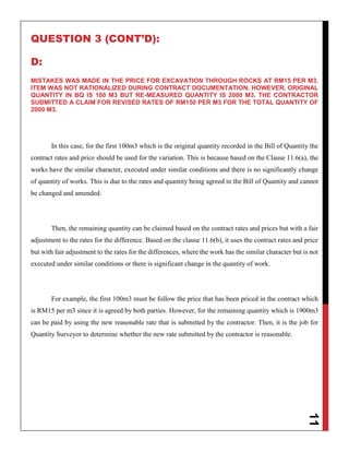11
QUESTION 3 (CONT’D):
D:
MISTAKES WAS MADE IN THE PRICE FOR EXCAVATION THROUGH ROCKS AT RM15 PER M3.
ITEM WAS NOT RATIONALIZED DURING CONTRACT DOCUMENTATION. HOWEVER, ORIGINAL
QUANTITY IN BQ IS 100 M3 BUT RE-MEASURED QUANTITY IS 2000 M3. THE CONTRACTOR
SUBMITTED A CLAIM FOR REVISED RATES OF RM150 PER M3 FOR THE TOTAL QUANTITY OF
2000 M3.
In this case, for the first 100m3 which is the original quantity recorded in the Bill of Quantity the
contract rates and price should be used for the variation. This is because based on the Clause 11.6(a), the
works have the similar character, executed under similar conditions and there is no significantly change
of quantity of works. This is due to the rates and quantity being agreed in the Bill of Quantity and cannot
be changed and amended.
Then, the remaining quantity can be claimed based on the contract rates and prices but with a fair
adjustment to the rates for the difference. Based on the clause 11.6(b), it uses the contract rates and price
but with fair adjustment to the rates for the differences, where the work has the similar character but is not
executed under similar conditions or there is significant change in the quantity of work.
For example, the first 100m3 must be follow the price that has been priced in the contract which
is RM15 per m3 since it is agreed by both parties. However, for the remaining quantity which is 1900m3
can be paid by using the new reasonable rate that is submitted by the contractor. Then, it is the job for
Quantity Surveyor to determine whether the new rate submitted by the contractor is reasonable.
 