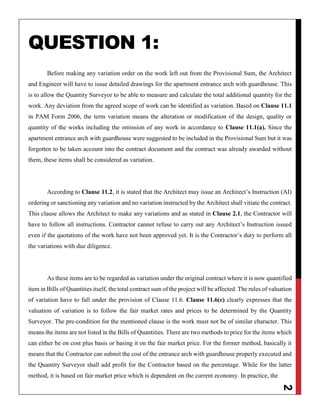 2
QUESTION 1:
Before making any variation order on the work left out from the Provisional Sum, the Architect
and Engineer will have to issue detailed drawings for the apartment entrance arch with guardhouse. This
is to allow the Quantity Surveyor to be able to measure and calculate the total additional quantity for the
work. Any deviation from the agreed scope of work can be identified as variation. Based on Clause 11.1
in PAM Form 2006, the term variation means the alteration or modification of the design, quality or
quantity of the works including the omission of any work in accordance to Clause 11.1(a). Since the
apartment entrance arch with guardhouse were suggested to be included in the Provisional Sum but it was
forgotten to be taken account into the contract document and the contract was already awarded without
them, these items shall be considered as variation.
According to Clause 11.2, it is stated that the Architect may issue an Architect’s Instruction (AI)
ordering or sanctioning any variation and no variation instructed by the Architect shall vitiate the contract.
This clause allows the Architect to make any variations and as stated in Clause 2.1, the Contractor will
have to follow all instructions. Contractor cannot refuse to carry out any Architect’s Instruction issued
even if the quotations of the work have not been approved yet. It is the Contractor’s duty to perform all
the variations with due diligence.
As these items are to be regarded as variation under the original contract where it is now quantified
item in Bills of Quantities itself, the total contract sum of the project will be affected. The rules of valuation
of variation have to fall under the provision of Clause 11.6. Clause 11.6(c) clearly expresses that the
valuation of variation is to follow the fair market rates and prices to be determined by the Quantity
Surveyor. The pre-condition for the mentioned clause is the work must not be of similar character. This
means the items are not listed in the Bills of Quantities. There are two methods to price for the items which
can either be on cost plus basis or basing it on the fair market price. For the former method, basically it
means that the Contractor can submit the cost of the entrance arch with guardhouse properly executed and
the Quantity Surveyor shall add profit for the Contractor based on the percentage. While for the latter
method, it is based on fair market price which is dependent on the current economy. In practice, the
 