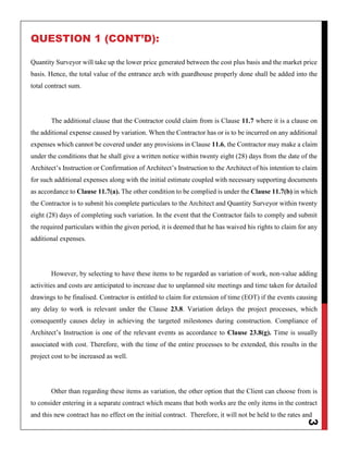 3
QUESTION 1 (CONT’D):
Quantity Surveyor will take up the lower price generated between the cost plus basis and the market price
basis. Hence, the total value of the entrance arch with guardhouse properly done shall be added into the
total contract sum.
The additional clause that the Contractor could claim from is Clause 11.7 where it is a clause on
the additional expense caused by variation. When the Contractor has or is to be incurred on any additional
expenses which cannot be covered under any provisions in Clause 11.6, the Contractor may make a claim
under the conditions that he shall give a written notice within twenty eight (28) days from the date of the
Architect’s Instruction or Confirmation of Architect’s Instruction to the Architect of his intention to claim
for such additional expenses along with the initial estimate coupled with necessary supporting documents
as accordance to Clause 11.7(a). The other condition to be complied is under the Clause 11.7(b) in which
the Contractor is to submit his complete particulars to the Architect and Quantity Surveyor within twenty
eight (28) days of completing such variation. In the event that the Contractor fails to comply and submit
the required particulars within the given period, it is deemed that he has waived his rights to claim for any
additional expenses.
However, by selecting to have these items to be regarded as variation of work, non-value adding
activities and costs are anticipated to increase due to unplanned site meetings and time taken for detailed
drawings to be finalised. Contractor is entitled to claim for extension of time (EOT) if the events causing
any delay to work is relevant under the Clause 23.8. Variation delays the project processes, which
consequently causes delay in achieving the targeted milestones during construction. Compliance of
Architect’s Instruction is one of the relevant events as accordance to Clause 23.8(g). Time is usually
associated with cost. Therefore, with the time of the entire processes to be extended, this results in the
project cost to be increased as well.
Other than regarding these items as variation, the other option that the Client can choose from is
to consider entering in a separate contract which means that both works are the only items in the contract
and this new contract has no effect on the initial contract. Therefore, it will not be held to the rates and
 