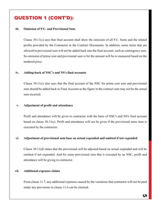 5
QUESTION 1 (CONT’D):
iii. Omission of P.C. and Provisional Sum
Clause 30.11(c) says that final account shall show the omission of all P.C. Sums and the related
profits provided by the Contractor in the Contract Documents. In addition, some items that are
allowed in provisional sum will not be added back into the final account, such as contingency sum.
So omission of prime cost and provisional sum is for the amount will be re-measured based on the
tendered price.
iv. Adding-back of NSC's and NS's final accounts
Clause 30.11(c) also says that the final account of the NSC for prime cost sum and provisional
sum should be added back to Final Account as the figure in the contract sum may not be the actual
sum incurred.
v. Adjustment of profit and attendance
Profit and attendance will be given to contractor with the basis of NSC's and NS's final account
based on clause 30.11(c). Profit and attendance will not be given if the provisional sums item is
executed by the contractor.
vi. Adjustment of provisional sum base on actual expended and omitted if not expended
Clause 30.11(d) states that the provisional will be adjusted based on actual expended and will be
omitted if not expended. And for some provisional sum that is executed by an NSC, profit and
attendance will be giving to contractor.
vii. Additional expenses claims
From clause 11.7, any additional expenses caused by the variations that contractor will not be paid
under any provisions in clause 11.6 can be claimed.
 