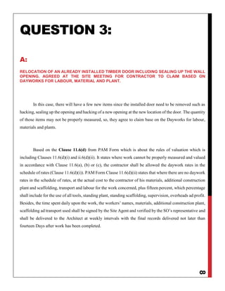 8
QUESTION 3:
A:
RELOCATION OF AN ALREADY INSTALLED TIMBER DOOR INCLUDING SEALING UP THE WALL
OPENING. AGREED AT THE SITE MEETING FOR CONTRACTOR TO CLAIM BASED ON
DAYWORKS FOR LABOUR, MATERIAL AND PLANT.
In this case, there will have a few new items since the installed door need to be removed such as
hacking, sealing up the opening and hacking of a new opening at the new location of the door. The quantity
of those items may not be properly measured, so, they agree to claim base on the Dayworks for labour,
materials and plants.
Based on the Clause 11.6(d) from PAM Form which is about the rules of valuation which is
including Clauses 11.6(d)(i) and ii.6(d)(ii). It states where work cannot be properly measured and valued
in accordance with Clause 11.6(a), (b) or (c), the contractor shall be allowed the daywork rates in the
schedule of rates (Clause 11.6(d)(i)). PAM Form Clause 11.6(d)(ii) states that where there are no daywork
rates in the schedule of rates, at the actual cost to the contractor of his materials, additional construction
plant and scaffolding, transport and labour for the work concerned, plus fifteen percent, which percentage
shall include for the use of all tools, standing plant, standing scaffolding, supervision, overheads ad profit.
Besides, the time spent daily upon the work, the workers’ names, materials, additional construction plant,
scaffolding ad transport used shall be signed by the Site Agent and verified by the SO’s representative and
shall be delivered to the Architect at weekly intervals with the final records delivered not later than
fourteen Days after work has been completed.
 