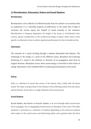 A Case Study on Acoustic Design: Cempaka Sari Auditorium
2.3 Reverberation, Attenuation, Echoes and Sound Shadows
Reverberation
Reverberation is the collection of reflected sounds from the surfaces in an enclosure like
an auditorium. It is a desirable property of auditoriums to the extent that it helps to
overcome the inverse square law dropoff of sound intensity in the enclosure.
Reverberation is frequency dependent: the length of the decay, or reverberation time,
receives special consideration in the architectural design of spaces which need to have
specific reverberation times to achieve optimum performance for their intended activity.
Attenuation
The intensity of a sound traveling through a medium diminished with distance. The
weakening in the energy is a result of two different causes, absorption and scattering.
Scattering of a sound is the reflection in direction of its propagation away from its
original direction. Absorption occurs when sound energy is converted to other forms of
energy. Attenuation is the combined effect of scattering and absorption of the sound.
Echoes
Echo is a reflection of sound that arrives at the listener with a delay after the direct
sound. The delay is proportional to the distance of the reflecting surface from the source
and the listener. A true echo is a single reflection of the sound source.
Sound Shadows
Sound shadow, also known as Acoustic shadow, ​is an area through which sound waves
fail to propagate, due to topographical obstructions or disruption of the waves. The effect
produced is perceived as a reduction in loudness depending on the observer's position
with respect to the sound source and obstructing object and is greatest when the three
15
 