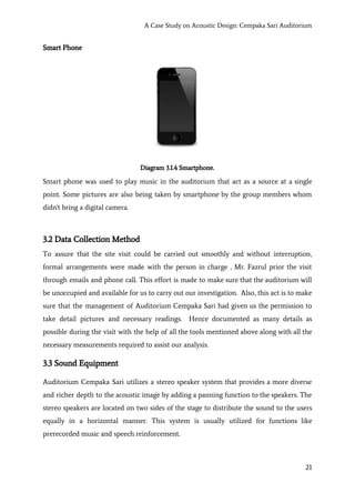 A Case Study on Acoustic Design: Cempaka Sari Auditorium
Smart Phone
Diagram 3.1.4 Smartphone.
Smart phone was used to play music in the auditorium that act as a source at a single
point. Some pictures are also being taken by smartphone by the group members whom
didn't bring a digital camera.
3.2 Data Collection Method
To assure that the site visit could be carried out smoothly and without interruption,
formal arrangements were made with the person in charge , Mr. Fazrul prior the visit
through emails and phone call. This effort is made to make sure that the auditorium will
be unoccupied and available for us to carry out our investigation. Also, this act is to make
sure that the management of Auditorium Cempaka Sari had given us the permission to
take detail pictures and necessary readings. Hence documented as many details as
possible during the visit with the help of all the tools mentioned above along with all the
necessary measurements required to assist our analysis.
3.3 Sound Equipment
Auditorium Cempaka Sari utilizes a stereo speaker system that provides a more diverse
and richer depth to the acoustic image by adding a panning function to the speakers. The
stereo speakers are located on two sides of the stage to distribute the sound to the users
equally in a horizontal manner. This system is usually utilized for functions like
prerecorded music and speech reinforcement.
21
 