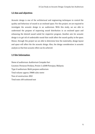 A Case Study on Acoustic Design: Cempaka Sari Auditorium
1.2 Aim and objectives
Acoustic design is one of the architectural and engineering techniques to control the
quality and behaviour of sound in an enclosed space. For this project, we are required to
investigate the acoustic design in an auditorium. With this study, we are able to
understand the purpose of improving sound distribution in an enclosed space and
enhancing the desired sound suited for respective program. Another aim for acoustic
design is to get rid of undesirable sound that could affect the sound quality in the space.
Hence, through this project we are able to determine how the materiality, design layout
and space will affect the the acoustic design. Also, the design consideration in acoustic
analysis so that best acoustic effect can be achieved.
1.3 Site Information
Name of auditorium: Auditorium Cempaka Sari
Location: Persiaran Perdana, Presint 3, 62100 Putrajaya, Malaysia.
Type if auditorium: Multi purpose auditorium
Total volume: approx. 19000 cubic metre
Year of construction: 2012
Total seats: 610 cushioned seat
4
 
