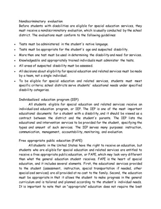 Nondiscriminatory evaluation
Before students with disabilities are eligible for special education services, they
must receive a nondiscriminatory evaluation, which is usually conducted by the school
district. The evaluations must conform to the following guidelines:
 Tests must be administered in the student's native language.
 Tests must be appropriate for the student's age and suspected disability.
 More than one test must be used in determining the disability and need for services.
 Knowledgeable and appropriately trained individuals must administer the tests.
 All areas of suspected disability must be assessed.
 All decisions about eligibility for special education and related services must be made
by a team, not a single individual.
 To be eligible for special education and related services, students must meet
specific criteria; school districts serve students' educational needs under specified
disability categories.
Individualized education program (IEP)
All students eligible for special education and related services receive an
individualized education program, or IEP. The IEP is one of the most important
educational documents for a student with a disability, and it should be viewed as a
contract between the district and the student's parents. The IEP lists the
educational and intervention services to be provided for the student, specifying the
types and amount of such services. The IEP serves many purposes: instruction,
communication, management, accountability, monitoring, and evaluation.
Free appropriate public education (FAPE)
All students in the United States have the right to receive an education, but
students who are eligible for special education and related services are entitled to
receive a free appropriate public education, or FAPE, which may look very different
than what the general education student receives. FAPE is the heart of special
education, and it includes several elements. First, the educational services provided
to the student (assessment, instruction, special transportation if needed, other
specialized services) are all provided at no cost to the family. Second, the education
must be appropriate in that it allows the student to make progress in the general
curriculum and is tailored and planned according to the student's individual needs.
It is important to note that an "appropriate" education does not require the best
 