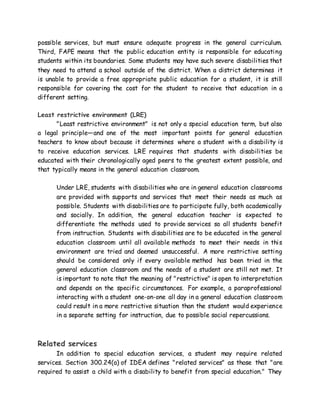 possible services, but must ensure adequate progress in the general curriculum.
Third, FAPE means that the public education entity is responsible for educating
students within its boundaries. Some students may have such severe disabilities that
they need to attend a school outside of the district. When a district determines it
is unable to provide a free appropriate public education for a student, it is still
responsible for covering the cost for the student to receive that education in a
different setting.
Least restrictive environment (LRE)
"Least restrictive environment" is not only a special education term, but also
a legal principle—and one of the most important points for general education
teachers to know about because it determines where a student with a disability is
to receive education services. LRE requires that students with disabilities be
educated with their chronologically aged peers to the greatest extent possible, and
that typically means in the general education classroom.
Under LRE, students with disabilities who are in general education classrooms
are provided with supports and services that meet their needs as much as
possible. Students with disabilities are to participate fully, both academically
and socially. In addition, the general education teacher is expected to
differentiate the methods used to provide services so all students benefit
from instruction. Students with disabilities are to be educated in the general
education classroom until all available methods to meet their needs in this
environment are tried and deemed unsuccessful. A more restrictive setting
should be considered only if every available method has been tried in the
general education classroom and the needs of a student are still not met. It
is important to note that the meaning of "restrictive" is open to interpretation
and depends on the specific circumstances. For example, a paraprofessional
interacting with a student one-on-one all day in a general education classroom
could result in a more restrictive situation than the student would experience
in a separate setting for instruction, due to possible social repercussions.
Related services
In addition to special education services, a student may require related
services. Section 300.24(a) of IDEA defines "related services" as those that "are
required to assist a child with a disability to benefit from special education." They
 