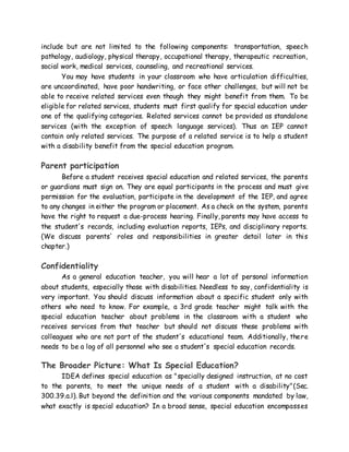 include but are not limited to the following components: transportation, speech
pathology, audiology, physical therapy, occupational therapy, therapeutic recreation,
social work, medical services, counseling, and recreational services.
You may have students in your classroom who have articulation difficulties,
are uncoordinated, have poor handwriting, or face other challenges, but will not be
able to receive related services even though they might benefit from them. To be
eligible for related services, students must first qualify for special education under
one of the qualifying categories. Related services cannot be provided as standalone
services (with the exception of speech language services). Thus an IEP cannot
contain only related services. The purpose of a related service is to help a student
with a disability benefit from the special education program.
Parent participation
Before a student receives special education and related services, the parents
or guardians must sign on. They are equal participants in the process and must give
permission for the evaluation, participate in the development of the IEP, and agree
to any changes in either the program or placement. As a check on the system, parents
have the right to request a due-process hearing. Finally, parents may have access to
the student's records, including evaluation reports, IEPs, and disciplinary reports.
(We discuss parents' roles and responsibilities in greater detail later in this
chapter.)
Confidentiality
As a general education teacher, you will hear a lot of personal information
about students, especially those with disabilities. Needless to say, confidentiality is
very important. You should discuss information about a specific student only with
others who need to know. For example, a 3rd grade teacher might talk with the
special education teacher about problems in the classroom with a student who
receives services from that teacher but should not discuss these problems with
colleagues who are not part of the student's educational team. Additionally, there
needs to be a log of all personnel who see a student's special education records.
The Broader Picture: What Is Special Education?
IDEA defines special education as "specially designed instruction, at no cost
to the parents, to meet the unique needs of a student with a disability"(Sec.
300.39.a.l). But beyond the definition and the various components mandated by law,
what exactly is special education? In a broad sense, special education encompasses
 