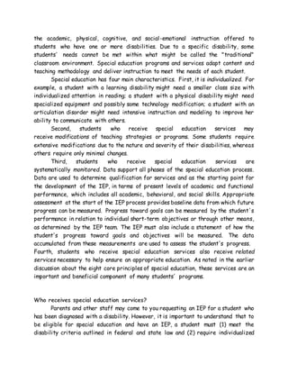 the academic, physical, cognitive, and social-emotional instruction offered to
students who have one or more disabilities. Due to a specific disability, some
students' needs cannot be met within what might be called the "traditional"
classroom environment. Special education programs and services adapt content and
teaching methodology and deliver instruction to meet the needs of each student.
Special education has four main characteristics. First, it is individualized. For
example, a student with a learning disability might need a smaller class size with
individualized attention in reading; a student with a physical disability might need
specialized equipment and possibly some technology modification; a student with an
articulation disorder might need intensive instruction and modeling to improve her
ability to communicate with others.
Second, students who receive special education services may
receive modifications of teaching strategies or programs. Some students require
extensive modifications due to the nature and severity of their disabilities, whereas
others require only minimal changes.
Third, students who receive special education services are
systematically monitored. Data support all phases of the special education process.
Data are used to determine qualification for services and as the starting point for
the development of the IEP, in terms of present levels of academic and functional
performance, which includes all academic, behavioral, and social skills. Appropriate
assessment at the start of the IEP process provides baseline data from which future
progress can be measured. Progress toward goals can be measured by the student's
performance in relation to individual short-term objectives or through other means,
as determined by the IEP team. The IEP must also include a statement of how the
student's progress toward goals and objectives will be measured. The data
accumulated from these measurements are used to assess the student's progress.
Fourth, students who receive special education services also receive related
services necessary to help ensure an appropriate education. As noted in the earlier
discussion about the eight core principles of special education, these services are an
important and beneficial component of many students' programs.
Who receives special education services?
Parents and other staff may come to you requesting an IEP for a student who
has been diagnosed with a disability. However, it is important to understand that to
be eligible for special education and have an IEP, a student must (1) meet the
disability criteria outlined in federal and state law and (2) require individualized
 
