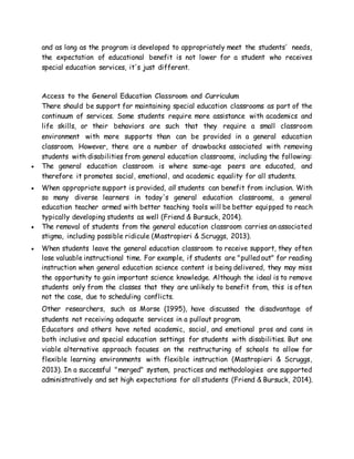 and as long as the program is developed to appropriately meet the students' needs,
the expectation of educational benefit is not lower for a student who receives
special education services, it's just different.
Access to the General Education Classroom and Curriculum
There should be support for maintaining special education classrooms as part of the
continuum of services. Some students require more assistance with academics and
life skills, or their behaviors are such that they require a small classroom
environment with more supports than can be provided in a general education
classroom. However, there are a number of drawbacks associated with removing
students with disabilities from general education classrooms, including the following:
 The general education classroom is where same-age peers are educated, and
therefore it promotes social, emotional, and academic equality for all students.
 When appropriate support is provided, all students can benefit from inclusion. With
so many diverse learners in today's general education classrooms, a general
education teacher armed with better teaching tools will be better equipped to reach
typically developing students as well (Friend & Bursuck, 2014).
 The removal of students from the general education classroom carries an associated
stigma, including possible ridicule (Mastropieri & Scruggs, 2013).
 When students leave the general education classroom to receive support, they often
lose valuable instructional time. For example, if students are "pulled out" for reading
instruction when general education science content is being delivered, they may miss
the opportunity to gain important science knowledge. Although the ideal is to remove
students only from the classes that they are unlikely to benefit from, this is often
not the case, due to scheduling conflicts.
Other researchers, such as Morse (1995), have discussed the disadvantage of
students not receiving adequate services in a pullout program.
Educators and others have noted academic, social, and emotional pros and cons in
both inclusive and special education settings for students with disabilities. But one
viable alternative approach focuses on the restructuring of schools to allow for
flexible learning environments with flexible instruction (Mastropieri & Scruggs,
2013). In a successful "merged" system, practices and methodologies are supported
administratively and set high expectations for all students (Friend & Bursuck, 2014).
 