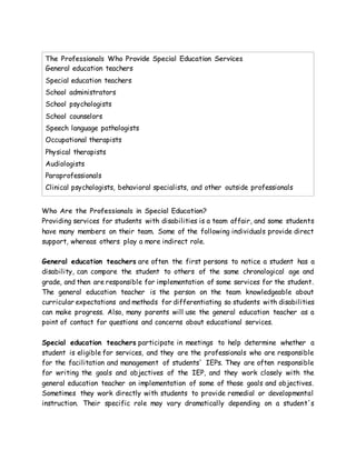 The Professionals Who Provide Special Education Services
 General education teachers
 Special education teachers
 School administrators
 School psychologists
 School counselors
 Speech language pathologists
 Occupational therapists
 Physical therapists
 Audiologists
 Paraprofessionals
 Clinical psychologists, behavioral specialists, and other outside professionals
Who Are the Professionals in Special Education?
Providing services for students with disabilities is a team affair, and some students
have many members on their team. Some of the following individuals provide direct
support, whereas others play a more indirect role.
General education teachers are often the first persons to notice a student has a
disability, can compare the student to others of the same chronological age and
grade, and then are responsible for implementation of some services for the student.
The general education teacher is the person on the team knowledgeable about
curricular expectations and methods for differentiating so students with disabilities
can make progress. Also, many parents will use the general education teacher as a
point of contact for questions and concerns about educational services.
Special education teachers participate in meetings to help determine whether a
student is eligible for services, and they are the professionals who are responsible
for the facilitation and management of students' IEPs. They are often responsible
for writing the goals and objectives of the IEP, and they work closely with the
general education teacher on implementation of some of those goals and objectives.
Sometimes they work directly with students to provide remedial or developmental
instruction. Their specific role may vary dramatically depending on a student's
 