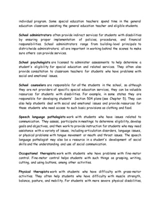 individual program. Some special education teachers spend time in the general
education classroom assisting the general education teacher and eligible students.
School administrators often provide indirect services for students with disabilities
by ensuring proper implementation of policies, procedures, and financial
responsibilities. School administrators range from building-level principals to
districtwide administrators; all are important in working behind the scenes to make
sure others can provide services.
School psychologists are licensed to administer assessments to help determine a
student's eligibility for special education and related services. They often also
provide consultation to classroom teachers for students who have problems with
social and emotional issues.
School counselors are responsible for all the students in the school, so although
they are not providers of specific special education services, they can be valuable
resources for students with disabilities. For example, in some states they are
responsible for developing students' Section 504 plans (see Chapter 5). They can
also help students deal with social and emotional issues and provide resources for
those students who need access to such basic provisions as clothing and food.
Speech language pathologists work with students who have issues related to
communication. They assess, participate in meetings to determine eligibility, develop
goals and objectives, and then work to provide instruction for students who may need
assistance with a variety of issues, including articulation disorders, language issues,
or physical problems with tongue movement or mouth and throat issues. The speech
language pathologist may also be a resource in a student's development of social
skills and the understanding and use of social communication.
Occupational therapists work with students who have problems with fine-motor
control. Fine-motor control helps students with such things as grasping, writing,
cutting, and using buttons, among other activities.
Physical therapists work with students who have difficulty with gross-motor
activities. They often help students who have difficulty with muscle strength,
balance, posture, and mobility. For students with more severe physical disabilities,
 