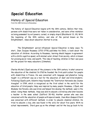 Special Education
History of Special Education
From the 18th Century to Nowadays
The history of Special Education begins with the 18th century. Before that time,
persons with disabilities were not taken in consideration, and were often mistaken
as being possessed by evil powers, cursed, or simply stupid (Blackhurst 13, 14). With
the beginning of the 18th century, and also of the period known as the
Enlightenment, ideas about education started to arise.
The Enlightenment period influenced Special Education is many ways. To
start, Jean Jacques Rousseau (1712-1778) publishes his Emile, a book about the
education of children. According to Rousseau, learning should happen in agreement
with a child’s cognitive speed, with minimal outer stimuli from society, which is known
for praising social roles, and wealth. This idea of teaching children in their own pace
set the ground for many educators (Johnston).
Charles Michel L’Epeé was one of the pioneers in the 18th century in what concerns
the education of the disabled. In 1760 he founded the first public school for people
with disabilities in France. He was concerned with language and phonetics being
taught in a different way as a tool for the education of deaf and blind students.
Following L’Epeé’s path, Valentin Haüy founded the “Institution Nationale des Jeunes
Aveugles” in 1784, which is recognized as the first school in the world for the
education of blind people. Haüy was inspired by many people: Rousseau, L’Epeé, and
Madame Von Paradis, who was blind, and helped him develop the methods used in the
school. Using these methods, Haüy was able to educate a blind boy who later became
a teacher in the same school (Safford 38-46). Another person who was also
concerned with the education of people with special needs, Jean Marc Gaspard Itard
was concerned with different methods in order to educate disabled children. He
tried to educate a boy, who was found in the wild, for about five years. With no
actual improvements, Itard gave up on the attempt and let the boy go back to his
 