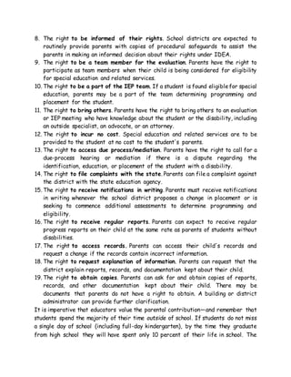 8. The right to be informed of their rights. School districts are expected to
routinely provide parents with copies of procedural safeguards to assist the
parents in making an informed decision about their rights under IDEA.
9. The right to be a team member for the evaluation. Parents have the right to
participate as team members when their child is being considered for eligibility
for special education and related services.
10. The right to be a part of the IEP team. If a student is found eligiblefor special
education, parents may be a part of the team determining programming and
placement for the student.
11. The right to bring others. Parents have the right to bring others to an evaluation
or IEP meeting who have knowledge about the student or the disability, including
an outside specialist, an advocate, or an attorney.
12. The right to incur no cost. Special education and related services are to be
provided to the student at no cost to the student's parents.
13. The right to access due process/mediation. Parents have the right to call for a
due-process hearing or mediation if there is a dispute regarding the
identification, education, or placement of the student with a disability.
14. The right to file complaints with the state. Parents can file a complaint against
the district with the state education agency.
15. The right to receive notifications in writing. Parents must receive notifications
in writing whenever the school district proposes a change in placement or is
seeking to commence additional assessments to determine programming and
eligibility.
16. The right to receive regular reports. Parents can expect to receive regular
progress reports on their child at the same rate as parents of students without
disabilities.
17. The right to access records. Parents can access their child's records and
request a change if the records contain incorrect information.
18. The right to request explanation of information. Parents can request that the
district explain reports, records, and documentation kept about their child.
19. The right to obtain copies. Parents can ask for and obtain copies of reports,
records, and other documentation kept about their child. There may be
documents that parents do not have a right to obtain. A building or district
administrator can provide further clarification.
It is imperative that educators value the parental contribution—and remember that
students spend the majority of their time outside of school. If students do not miss
a single day of school (including full-day kindergarten), by the time they graduate
from high school they will have spent only 10 percent of their life in school. The
 