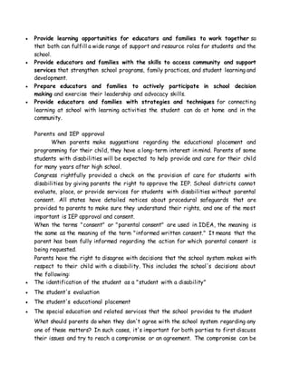  Provide learning opportunities for educators and families to work together so
that both can fulfill a wide range of support and resource roles for students and the
school.
 Provide educators and families with the skills to access community and support
services that strengthen school programs, family practices, and student learning and
development.
 Prepare educators and families to actively participate in school decision
making and exercise their leadership and advocacy skills.
 Provide educators and families with strategies and techniques for connecting
learning at school with learning activities the student can do at home and in the
community.
Parents and IEP approval
When parents make suggestions regarding the educational placement and
programming for their child, they have a long-term interest in mind. Parents of some
students with disabilities will be expected to help provide and care for their child
for many years after high school.
Congress rightfully provided a check on the provision of care for students with
disabilities by giving parents the right to approve the IEP. School districts cannot
evaluate, place, or provide services for students with disabilities without parental
consent. All states have detailed notices about procedural safeguards that are
provided to parents to make sure they understand their rights, and one of the most
important is IEP approval and consent.
When the terms "consent" or "parental consent" are used in IDEA, the meaning is
the same as the meaning of the term "informed written consent." It means that the
parent has been fully informed regarding the action for which parental consent is
being requested.
Parents have the right to disagree with decisions that the school system makes with
respect to their child with a disability. This includes the school's decisions about
the following:
 The identification of the student as a "student with a disability"
 The student's evaluation
 The student's educational placement
 The special education and related services that the school provides to the student
What should parents do when they don't agree with the school system regarding any
one of these matters? In such cases, it's important for both parties to first discuss
their issues and try to reach a compromise or an agreement. The compromise can be
 