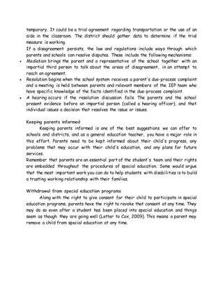 temporary. It could be a trial agreement regarding transportation or the use of an
aide in the classroom. The district should gather data to determine if the trial
measure is working.
If a disagreement persists, the law and regulations include ways through which
parents and schools can resolve disputes. These include the following mechanisms:
 Mediation brings the parent and a representative of the school together with an
impartial third person to talk about the areas of disagreement, in an attempt to
reach an agreement.
 Resolution begins when the school system receives a parent's due-process complaint
and a meeting is held between parents and relevant members of the IEP team who
have specific knowledge of the facts identified in the due-process complaint.
 A hearing occurs if the resolution discussion fails. The parents and the school
present evidence before an impartial person (called a hearing officer), and that
individual issues a decision that resolves the issue or issues.
Keeping parents informed
Keeping parents informed is one of the best suggestions we can offer to
schools and districts, and as a general education teacher, you have a major role in
this effort. Parents need to be kept informed about their child's progress, any
problems that may occur with their child's education, and any plans for future
services.
Remember that parents are an essential part of the student's team and their rights
are embedded throughout the procedures of special education. Some would argue
that the most important work you can do to help students with disabilities is to build
a trusting working relationship with their families.
Withdrawal from special education programs
Along with the right to give consent for their child to participate in special
education programs, parents have the right to revoke that consent at any time. They
may do so even after a student has been placed into special education and things
seem as though they are going well (Letter to Cox, 2009). This means a parent may
remove a child from special education at any time.
 