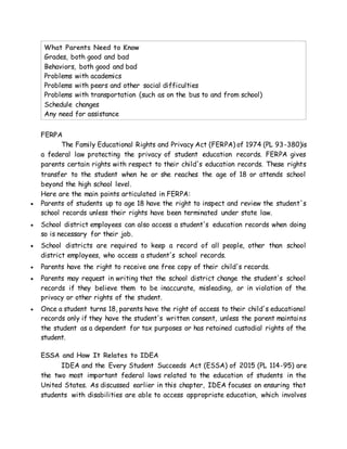 What Parents Need to Know
 Grades, both good and bad
 Behaviors, both good and bad
 Problems with academics
 Problems with peers and other social difficulties
 Problems with transportation (such as on the bus to and from school)
 Schedule changes
 Any need for assistance
FERPA
The Family Educational Rights and Privacy Act (FERPA) of 1974 (PL 93-380)is
a federal law protecting the privacy of student education records. FERPA gives
parents certain rights with respect to their child's education records. These rights
transfer to the student when he or she reaches the age of 18 or attends school
beyond the high school level.
Here are the main points articulated in FERPA:
 Parents of students up to age 18 have the right to inspect and review the student's
school records unless their rights have been terminated under state law.
 School district employees can also access a student's education records when doing
so is necessary for their job.
 School districts are required to keep a record of all people, other than school
district employees, who access a student's school records.
 Parents have the right to receive one free copy of their child's records.
 Parents may request in writing that the school district change the student's school
records if they believe them to be inaccurate, misleading, or in violation of the
privacy or other rights of the student.
 Once a student turns 18, parents have the right of access to their child's educational
records only if they have the student's written consent, unless the parent maintains
the student as a dependent for tax purposes or has retained custodial rights of the
student.
ESSA and How It Relates to IDEA
IDEA and the Every Student Succeeds Act (ESSA) of 2015 (PL 114-95) are
the two most important federal laws related to the education of students in the
United States. As discussed earlier in this chapter, IDEA focuses on ensuring that
students with disabilities are able to access appropriate education, which involves
 