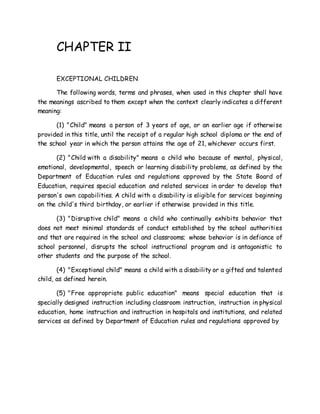 CHAPTER II
EXCEPTIONAL CHILDREN
The following words, terms and phrases, when used in this chapter shall have
the meanings ascribed to them except when the context clearly indicates a different
meaning:
(1) "Child" means a person of 3 years of age, or an earlier age if otherwise
provided in this title, until the receipt of a regular high school diploma or the end of
the school year in which the person attains the age of 21, whichever occurs first.
(2) "Child with a disability" means a child who because of mental, physical,
emotional, developmental, speech or learning disability problems, as defined by the
Department of Education rules and regulations approved by the State Board of
Education, requires special education and related services in order to develop that
person's own capabilities. A child with a disability is eligible for services beginning
on the child's third birthday, or earlier if otherwise provided in this title.
(3) "Disruptive child" means a child who continually exhibits behavior that
does not meet minimal standards of conduct established by the school authorities
and that are required in the school and classrooms; whose behavior is in defiance of
school personnel, disrupts the school instructional program and is antagonistic to
other students and the purpose of the school.
(4) "Exceptional child" means a child with a disability or a gifted and talented
child, as defined herein.
(5) "Free appropriate public education" means special education that is
specially designed instruction including classroom instruction, instruction in physical
education, home instruction and instruction in hospitals and institutions, and related
services as defined by Department of Education rules and regulations approved by
 