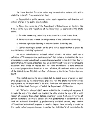 the State Board of Education and as may be required to assist a child with a
disability to benefit from an education that:
a. Is provided at public expense, under public supervision and direction and
without charge in the public school system;
b. Meets the standards of the Department of Education as set forth in this
title or in the rules and regulations of the Department as approved by the State
Board;
c. Includes elementary, secondary or vocational education in the State;
d. Is individualized to meet the unique needs of the child with a disability;
e. Provides significant learning to the child with a disability; and
f. Confers meaningful benefit on the child with a disability that is gauged to
the child with a disability's potential.
No court, administrative tribunal, school district, or school shall use a
definition of "free appropriate public education" that states or implies that the term
encompasses a lesser educational program than enumerated in this definition. Courts,
administrative, tribunals, and schools may use a definition of "free appropriatepublic
education" that states or implies that the term encompasses a more enhanced
educational program than described in this definition, if consistent with a decision
of the United States Third Circuit Court of Appeals or the United States Supreme
Court.
The related services to be provided shall be based upon a program for each
child as approved by the Department; provided, that the State Board may review
any objection to the Department's decision. Funds for such services are to be paid
from the Educational Contingency Fund of the Department of Education.
(6) "Gifted or talented child" means a child in the chronological age group 4
through the end of the school year in which the child attains the age of 21 or until
receipt of a regular high school diploma, whichever occurs first, who by virtue of
certain outstanding abilities is capable of a high performance in an identified field.
Such an individual, identified by professionally qualified persons, may require
differentiated educational programs or services beyond those normally provided by
the regular school program in order to realize that individual's full contribution to
 