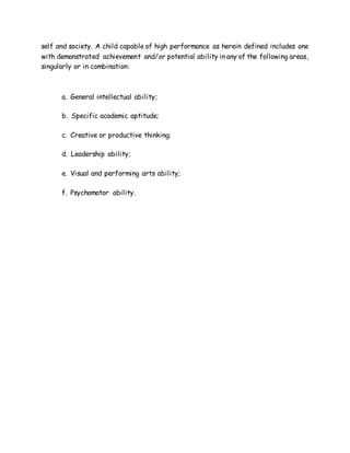 self and society. A child capable of high performance as herein defined includes one
with demonstrated achievement and/or potential ability in any of the following areas,
singularly or in combination:
a. General intellectual ability;
b. Specific academic aptitude;
c. Creative or productive thinking;
d. Leadership ability;
e. Visual and performing arts ability;
f. Psychomotor ability.
 