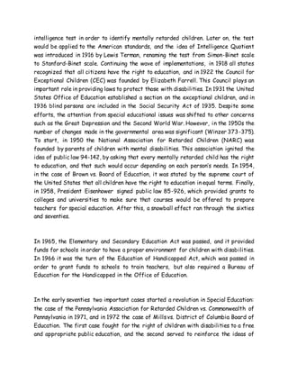 intelligence test in order to identify mentally retarded children. Later on, the test
would be applied to the American standards, and the idea of Intelligence Quotient
was introduced in 1916 by Lewis Terman, renaming the test from Simon-Binet scale
to Stanford-Binet scale. Continuing the wave of implementations, in 1918 all states
recognized that all citizens have the right to education, and in 1922 the Council for
Exceptional Children (CEC) was founded by Elizabeth Farrell. This Council plays an
important role in providing laws to protect those with disabilities. In 1931 the United
States Office of Education established a section on the exceptional children, and in
1936 blind persons are included in the Social Security Act of 1935. Despite some
efforts, the attention from special educational issues was shifted to other concerns
such as the Great Depression and the Second World War. However, in the 1950s the
number of changes made in the governmental area was significant (Winzer 373-375).
To start, in 1950 the National Association for Retarded Children (NARC) was
founded by parents of children with mental disabilities. This association ignited the
idea of public law 94-142, by asking that every mentally retarded child has the right
to education, and that such would occur depending on each person’s needs. In 1954,
in the case of Brown vs. Board of Education, it was stated by the supreme court of
the United States that all children have the right to education in equal terms. Finally,
in 1958, President Eisenhower signed public law 85-926, which provided grants to
colleges and universities to make sure that courses would be offered to prepare
teachers for special education. After this, a snowball effect ran through the sixties
and seventies.
In 1965, the Elementary and Secondary Education Act was passed, and it provided
funds for schools in order to have a proper environment for children with disabilities.
In 1966 it was the turn of the Education of Handicapped Act, which was passed in
order to grant funds to schools to train teachers, but also required a Bureau of
Education for the Handicapped in the Office of Education.
In the early seventies two important cases started a revolution in Special Education:
the case of the Pennsylvania Association for Retarded Children vs. Commonwealth of
Pennsylvania in 1971, and in 1972 the case of Millsvs. District of Columbia Board of
Education. The first case fought for the right of children with disabilities to a free
and appropriate public education, and the second served to reinforce the ideas of
 
