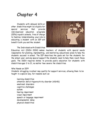 Chapter 4
Students with delayed skills or
other disabilities might be eligible for
special services that provide
individualized education programs
(IEPs) in public schools, free of charge
to families. Understanding your role in
educating a student with an IEP will
benefit both you and the student.
The Individuals with Disabilities
Education Act (IDEA 2004) makes teachers of students with special needs
responsible for planning, implementing, and monitoring educational plans to help the
students succeed in school. The IEP describes the goals set for the students for
the school year, and any special support the students need to help them reach those
goals. The IDEA requires states to provide public education for students with
disabilities ages 3 to 21, no matter how severe the disabilities.
Who Needs an IEP?
Students struggling in school may qualify for support services, allowing them to be
taught in a special way, for reasons such as:
learning disabilities
attention deficit hyperactivity disorder (ADHD)
emotional disorders
cognitive challenges
autism
hearing impairment
visual impairment
speech or language impairment
developmental delay
physical disabilities
 