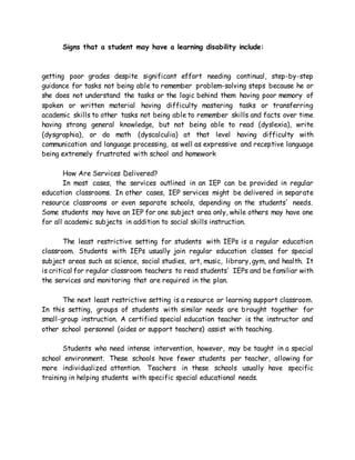 Signs that a student may have a learning disability include:
getting poor grades despite significant effort needing continual, step-by-step
guidance for tasks not being able to remember problem-solving steps because he or
she does not understand the tasks or the logic behind them having poor memory of
spoken or written material having difficulty mastering tasks or transferring
academic skills to other tasks not being able to remember skills and facts over time
having strong general knowledge, but not being able to read (dyslexia), write
(dysgraphia), or do math (dyscalculia) at that level having difficulty with
communication and language processing, as well as expressive and receptive language
being extremely frustrated with school and homework
How Are Services Delivered?
In most cases, the services outlined in an IEP can be provided in regular
education classrooms. In other cases, IEP services might be delivered in separate
resource classrooms or even separate schools, depending on the students' needs.
Some students may have an IEP for one subject area only, while others may have one
for all academic subjects in addition to social skills instruction.
The least restrictive setting for students with IEPs is a regular education
classroom. Students with IEPs usually join regular education classes for special
subject areas such as science, social studies, art, music, library, gym, and health. It
is critical for regular classroom teachers to read students' IEPs and be familiar with
the services and monitoring that are required in the plan.
The next least restrictive setting is a resource or learning support classroom.
In this setting, groups of students with similar needs are brought together for
small-group instruction. A certified special education teacher is the instructor and
other school personnel (aides or support teachers) assist with teaching.
Students who need intense intervention, however, may be taught in a special
school environment. These schools have fewer students per teacher, allowing for
more individualized attention. Teachers in these schools usually have specific
training in helping students with specific special educational needs.
 