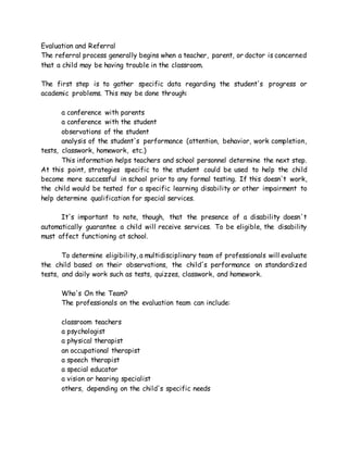 Evaluation and Referral
The referral process generally begins when a teacher, parent, or doctor is concerned
that a child may be having trouble in the classroom.
The first step is to gather specific data regarding the student's progress or
academic problems. This may be done through:
a conference with parents
a conference with the student
observations of the student
analysis of the student's performance (attention, behavior, work completion,
tests, classwork, homework, etc.)
This information helps teachers and school personnel determine the next step.
At this point, strategies specific to the student could be used to help the child
become more successful in school prior to any formal testing. If this doesn't work,
the child would be tested for a specific learning disability or other impairment to
help determine qualification for special services.
It's important to note, though, that the presence of a disability doesn't
automatically guarantee a child will receive services. To be eligible, the disability
must affect functioning at school.
To determine eligibility, a multidisciplinary team of professionals will evaluate
the child based on their observations, the child's performance on standardized
tests, and daily work such as tests, quizzes, classwork, and homework.
Who's On the Team?
The professionals on the evaluation team can include:
classroom teachers
a psychologist
a physical therapist
an occupational therapist
a speech therapist
a special educator
a vision or hearing specialist
others, depending on the child's specific needs
 
