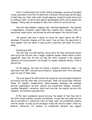 After it is determined that further testing is necessary, parents will beasked
to sign a permission form that will detail who is involved in the process and the types
of tests they use. These tests might include measures of specific school skills, such
as reading or math, as well as more general developmental skills, such as speech and
language. Testing does not necessarily mean that a child will receive services.
Once the team members complete their individual assessments, they develop
a comprehensive evaluation report (CER) that compiles their findings, offers an
educational classification, and outlines the skills and support the child will need.
The parents then have a chance to review the report before the IEP is
developed. If parents disagree with the report, they will have the opportunity to
work together with the school to come up with a plan that best meets the child's
needs.
Developing an IEP
The next step is an IEP meeting, during which the team and parents decide
what will go into the plan. Also, a regular classroom teacher should attend to offer
suggestions about how the plan can help the child's progress in the standard
education curriculum and how it can be used in a regular classroom setting, if that's
appropriate.
At the meeting, the team will discuss a student's educational needs — as
described in the CER — and come up with specific, measurable short-term and annual
goals for each of those needs.
The cover page of the IEP outlines the related services and supports students
will receive and how often they will be provided. These can include many different
things; for example, transportation; speech-language pathology and audiology
services; psychological services; physical and occupational therapy; recreation,
including therapeutic recreation; social work services; and medical services (for
diagnostic and evaluation purposes only).
If the team recommends several services, the amount of time they take in
the child's school schedule can seem overwhelming. To ease that load, some services
may be provided on a consultative basis. In these cases, the professional consults
with the teacher to come up with strategies to help the child but doesn't offer any
hands-on instruction. For instance, an occupational therapist may suggest
 
