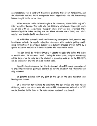 accommodations for a child with fine-motor problems that affect handwriting, and
the classroom teacher would incorporate these suggestions into the handwriting
lessons taught to the entire class.
Other services can be delivered right in the classroom, so the child's day isn't
interrupted by therapy. The child who has difficulty with handwriting might work
one-on-one with an occupational therapist while everyone else practices their
handwriting skills. When deciding how and where services are offered, the child's
comfort and dignity should be a top priority.
If a child has academic needs and is working below grade level, services may
be offered outside the regular education classroom, with students getting small-
group instruction in a particular subject area (usually language arts or math) by a
special education teacher with other students who have similar needs.
The IEP should be reviewed annually to update the goals and ensure the levels
of service meet the student's needs. During the school year, progress monitoring
will be done often to make sure the student is achieving goals set in the IEP. IEPs
can be changed at any time on an as-needed basis.
Specific timelines ensure that the development of an IEP moves from referral
to providing services as quickly as possible. Be sure to ask about this timeframe and
stay informed.
If parents disagree with any part of the CER or the IEP, mediation and
hearings are options.
It is important for teachers to understand the IEP process and their role in
delivering instruction to students who have an IEP. Any questions related to an IEP
can be directed to the team or the case manager assigned to a student.
 