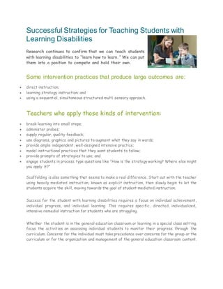 Successful Strategies for Teaching Students with
Learning Disabilities
Research continues to confirm that we can teach students
with learning disabilities to “learn how to learn.” We can put
them into a position to compete and hold their own.
Some intervention practices that produce large outcomes are:
 direct instruction;
 learning strategy instruction; and
 using a sequential, simultaneous structured multi-sensory approach.
Teachers who apply those kinds of intervention:
 break learning into small steps;
 administer probes;
 supply regular, quality feedback;
 use diagrams, graphics and pictures to augment what they say in words;
 provide ample independent, well-designed intensive practice;
 model instructional practices that they want students to follow;
 provide prompts of strategies to use; and
 engage students in process type questions like “How is the strategy working? Where else might
you apply it?”
Scaffolding is also something that seems to make a real difference. Start out with the teacher
using heavily mediated instruction, known as explicit instruction, then slowly begin to let the
students acquire the skill, moving towards the goal of student mediated instruction.
Success for the student with learning disabilities requires a focus on individual achievement,
individual progress, and individual learning. This requires specific, directed, individualized,
intensive remedial instruction for students who are struggling.
Whether the student is in the general education classroom or learning in a special class setting,
focus the activities on assessing individual students to monitor their progress through the
curriculum. Concerns for the individual must take precedence over concerns for the group or the
curriculum or for the organization and management of the general education classroom content.
 