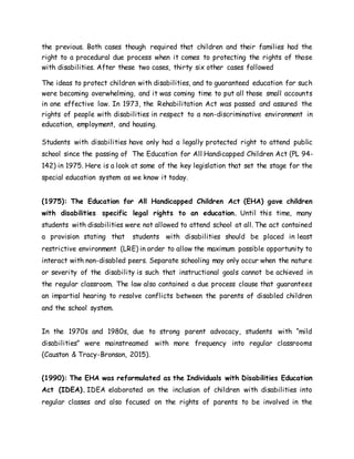 the previous. Both cases though required that children and their families had the
right to a procedural due process when it comes to protecting the rights of those
with disabilities. After these two cases, thirty six other cases followed
The ideas to protect children with disabilities, and to guaranteed education for such
were becoming overwhelming, and it was coming time to put all those small accounts
in one effective law. In 1973, the Rehabilitation Act was passed and assured the
rights of people with disabilities in respect to a non-discriminative environment in
education, employment, and housing.
Students with disabilities have only had a legally protected right to attend public
school since the passing of The Education for All Handicapped Children Act (PL 94-
142) in 1975. Here is a look at some of the key legislation that set the stage for the
special education system as we know it today.
(1975): The Education for All Handicapped Children Act (EHA) gave children
with disabilities specific legal rights to an education. Until this time, many
students with disabilities were not allowed to attend school at all. The act contained
a provision stating that students with disabilities should be placed in least
restrictive environment (LRE) in order to allow the maximum possible opportunity to
interact with non-disabled peers. Separate schooling may only occur when the nature
or severity of the disability is such that instructional goals cannot be achieved in
the regular classroom. The law also contained a due process clause that guarantees
an impartial hearing to resolve conflicts between the parents of disabled children
and the school system.
In the 1970s and 1980s, due to strong parent advocacy, students with “mild
disabilities” were mainstreamed with more frequency into regular classrooms
(Causton & Tracy-Bronson, 2015).
(1990): The EHA was reformulated as the Individuals with Disabilities Education
Act (IDEA). IDEA elaborated on the inclusion of children with disabilities into
regular classes and also focused on the rights of parents to be involved in the
 