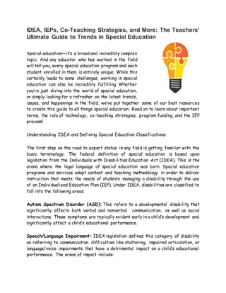 IDEA, IEPs, Co-Teaching Strategies, and More: The Teachers’
Ultimate Guide to Trends in Special Education
Special education—it’s a broad and incredibly complex
topic. And any educator who has worked in the field
will tell you, every special education program and each
student enrolled in them is entirely unique. While this
certainly leads to some challenges, working in special
education can also be incredibly fulfilling. Whether
you’re just diving into the world of special education,
or simply looking for a refresher on the latest trends,
issues, and happenings in the field, we’ve put together some of our best resources
to create this guide to all things special education. Read on to learn about important
terms, the role of technology, co-teaching strategies, program funding, and the IEP
process!
Understanding IDEA and Defining Special Education Classifications
The first step on the road to expert status in any field is getting familiar with the
basic terminology. The federal definition of special education is based upon
legislation from the Individuals with Disabilities Education Act (IDEA). This is the
arena where the legal language of special education was born. Special education
programs and services adapt content and teaching methodology in order to deliver
instruction that meets the needs of students managing a disability through the use
of an Individualized Education Plan (IEP). Under IDEA, disabilities are classified to
fall into the following areas:
Autism Spectrum Disorder (ASD): This refers to a developmental disability that
significantly affects both verbal and nonverbal communication, as well as social
interactions. These symptoms are typically evident early in a child’s development and
significantly affect a child’s educational performance.
Speech/Language Impairment: IDEA legislation defines this category of disability
as referring to communication difficulties like stuttering, impaired articulation, or
language/voice impairments that have a detrimental impact on a child’s educational
performance. The areas of impact include:
 
