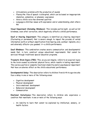  Articulation:a problem with the production of sounds
 Fluency:the flow of speech is disrupted, which can be based on inappropriate
inhalation, exhalation, or phonemic expression
 Voice:a child’s voice has abnormal qualities
 Language:a child has issues with expression and or understanding what others
say
Visual Impairment (Including Blindness): This includes partial sight, as well as full
blindness, even after correction, which negatively affects a child’s performance.
Deaf or Hearing Impairment: This category is identified as a hearing impairment
(fluctuating or permanent) that is severe enough to impact the process of verbal
information (with or without amplification from hearing aids, cochlear implants, etc.)
and adversely affects—you guessed it—a child’s performance.
Deaf-Blindness: This combination creates severe communication and developmental
needs that, in turn, construct unique educational requirements that cannot be
serviced through traditional special education programs.
Traumatic Brain Injury (TBI): This, as you can imagine, refers to an acquired injury
to the brain caused by external physical force, which results in lasting impairment.
This can be a partial or complete functional disability and/or psychosocial impairment
that have an adverse effect on the child’s educational performance.
Developmental Delay: This description refers to children from birth to age nine who
face a delay in one or more of the following areas:
 Cognitive development
 Physical development
 Socio-emotional development
 Behavioral development
 Communication
Emotional Disturbance: This description refers to children who experience a
condition that manifests in one or more of the following ways:
 An inability to learn that cannot be explained by intellectual, sensory, or
health factors
 