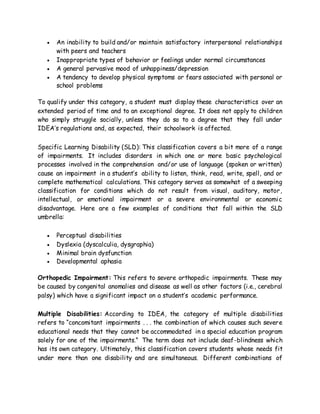  An inability to build and/or maintain satisfactory interpersonal relationships
with peers and teachers
 Inappropriate types of behavior or feelings under normal circumstances
 A general pervasive mood of unhappiness/depression
 A tendency to develop physical symptoms or fears associated with personal or
school problems
To qualify under this category, a student must display these characteristics over an
extended period of time and to an exceptional degree. It does not apply to children
who simply struggle socially, unless they do so to a degree that they fall under
IDEA’s regulations and, as expected, their schoolwork is affected.
Specific Learning Disability (SLD): This classification covers a bit more of a range
of impairments. It includes disorders in which one or more basic psychological
processes involved in the comprehension and/or use of language (spoken or written)
cause an impairment in a student’s ability to listen, think, read, write, spell, and or
complete mathematical calculations. This category serves as somewhat of a sweeping
classification for conditions which do not result from visual, auditory, motor,
intellectual, or emotional impairment or a severe environmental or economic
disadvantage. Here are a few examples of conditions that fall within the SLD
umbrella:
 Perceptual disabilities
 Dyslexia (dyscalculia, dysgraphia)
 Minimal brain dysfunction
 Developmental aphasia
Orthopedic Impairment: This refers to severe orthopedic impairments. These may
be caused by congenital anomalies and disease as well as other factors (i.e., cerebral
palsy) which have a significant impact on a student’s academic performance.
Multiple Disabilities: According to IDEA, the category of multiple disabilities
refers to “concomitant impairments . . . the combination of which causes such severe
educational needs that they cannot be accommodated in a special education program
solely for one of the impairments.” The term does not include deaf-blindness which
has its own category. Ultimately, this classification covers students whose needs fit
under more than one disability and are simultaneous. Different combinations of
 